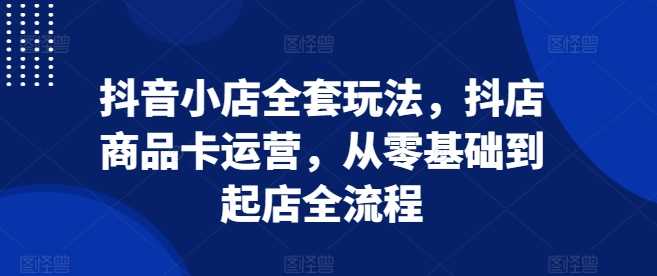 抖音小店全套玩法，抖店商品卡运营，从零基础到起店全流程 - 首创网