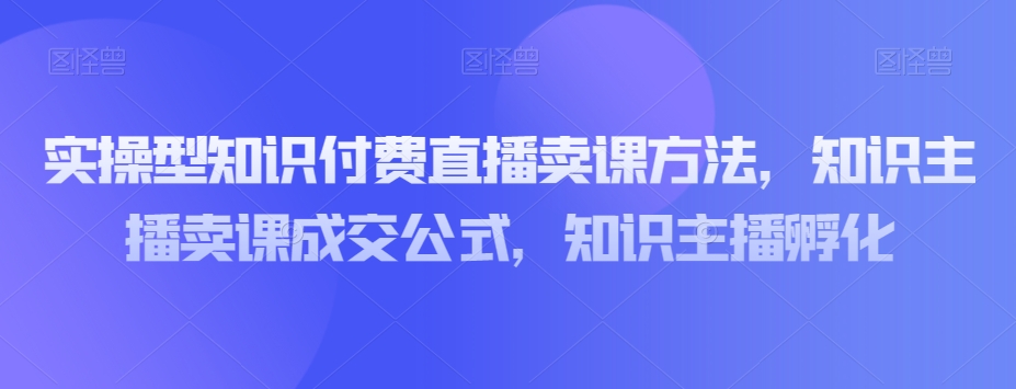 实操型知识付费直播卖课方法，知识主播卖课成交公式，知识主播孵化 - 首创网