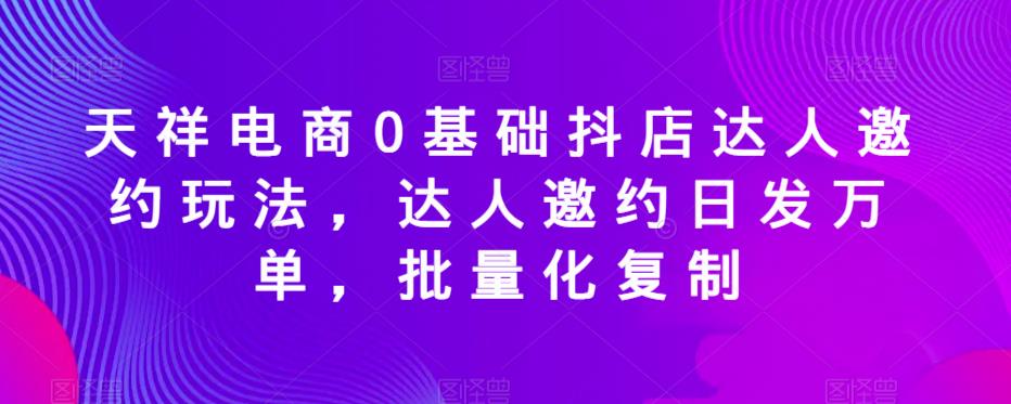 天祥电商0基础抖店达人邀约玩法，达人邀约日发万单，批量化复制 - 首创网